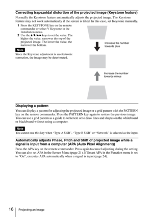 Page 1616Projecting an Image
Correcting trapezoidal distortion of the projected image (Keystone feature) 
Normally the Keystone feature automatically adjusts the projected image. The Keystone 
feature may not work automatically if the screen is tilted. In this case, set Keystone manually.
1Press the KEYSTONE key on the remote 
commander or select V Keystone in the 
Installation menu. 
2Use the V/v/B/b keys to set the value. The 
higher the value, narrower the top of the 
projected image. The lower the value,...