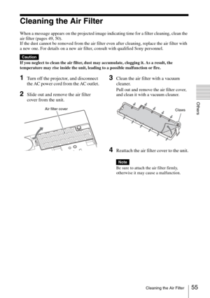 Page 55
55Cleaning the Air Filter
Others
Cleaning the Air Filter
When a message appears on the projected image indicating time for a filter cleaning, clean the 
air filter (pages 49, 50).
If the dust cannot be removed from the air filter even after cleaning, replace the air filter with 
a new one. For details on a new air filter, consult with qualified Sony personnel.
If you neglect to clean the air filter, dust may accumulate, clogging it. As a result, the 
temperature may rise inside the unit, leading to a...