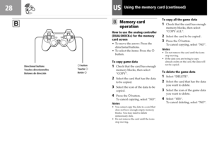 Page 2828US
BBMemory card
operation
How to use the analog controller
(DUALSHOCK
®) for the memory
card screen
•To move the arrow: Press the
directional buttons.
•To select the items: Press the ®
button.
To copy game data
1Check that the card has enough
memory blocks, then select
“COPY“.
2Select the card that has the data
to be copied.
3Select the icon of the data to be
copied.
4Press the ® button.
To cancel copying, select “NO“.
Notes
•You cannot copy the data to a card that
does not have enough empty memory...