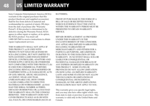 Page 4848LIMITED WARRANTYUS
Sony Computer Entertainment America (SCEA)
warrants to the original purchaser that this
product (hardware and supplied accessories)
shall be free from defects in material and
workmanship for a period of ninety (90) days
from the date of purchase (the Warranty
Period). If this product is determined to be
defective during the Warranty Period, SCEA
agrees to either repair or replace, at its option,
the SCEA product. You must call
1-800-345-7669 to receive instructions to obtain...