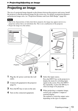 Page 1313Projecting an Image
Projecting/Adjusting an Image
BProjecting/Adjusting an Image
Projecting an Image
The size of a projected image depends on the distance between the projector and screen. Install 
the projector so that the projected image fits the screen size. For details on projection distances 
and projected image sizes, see 
“Projection Distance and Lens Shift Range” (page 64).
 Due to the characteristics of ultra short throw projector, the image may appear uneven on a 
projection surface that is...