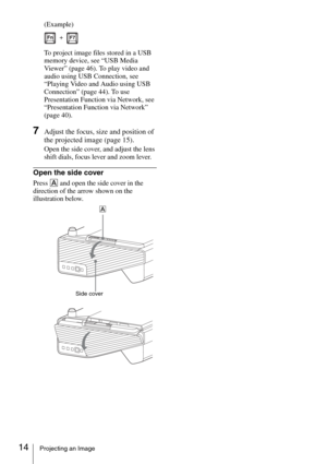 Page 1414Projecting an Image
(Example)
To project image files stored in a USB 
memory device, see “USB Media 
Viewer” (page 46). To play video and 
audio using USB Connection, see 
“Playing Video and Audio using USB 
Connection” (page 44). To use 
Presentation Function via Network, see 
“Presentation Function via Network” 
(page 40).
7Adjust the focus, size and position of 
the projected image (page 15).
Open the side cover, and adjust the lens 
shift dials, focus lever and zoom lever.
Open the side cover
Press...