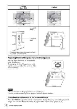 Page 1616Projecting an Image
Adjusting the tilt of the projector with the adjusters
You can adjust the height of the projector 
using the adjusters.
By changing the tilt of the projector with 
adjusters, you can adjust the position of the 
projected image.
 Be careful not to let the projector down on your fingers.
 Do not push hard on the top of the projector with the adjuster extended.
Changing the aspect ratio of the projected image
Press the ASPECT key on the remote commander to change the aspect ratio of...