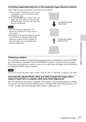 Page 1717Projecting an Image
Projecting/Adjusting an Image
Correcting trapezoidal distortion of the projected image (Keystone feature) 
If the image becomes trapezoidal, set the keystone manually. 
1Press the KEYSTONE key on the remote 
commander or select V Keystone in the 
Installation menu. 
2Use the V/v/B/b keys to set the value. The 
higher the value, narrower the top of the 
projected image. The lower the value, the 
narrower the bottom.
 Since the Keystone adjustment is an 
electronic correction, the...