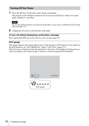 Page 1818Projecting an Image
1Press the ?/1 key on the unit or the remote commander.
The projector starts shutdown and turns off. If you press the ?/1 key within 10 seconds 
again, shutdown is cancelled.
Do not turn off the projector soon after the lamp lights. It may cause a malfunction of the lamp 
(does not light ,etc.).
2Unplug the AC power cord from the wall outlet.
To turn off without displaying confirmation message
Press and hold the ?/1 key on the unit for a few seconds (page 51).
ECO gauge
This gauge...
