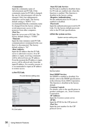 Page 3838Using Network Features
-Community:
Input the community name of 
Advertisement and PJ Talk. If the 
community name for PJ Talk is changed, 
the one for Advertisement will also be 
changed. Only four alphanumeric 
characters can be input. The factory 
default setting is “SONY.” It is 
recommended that the community name 
be changed from the factory setting to 
avoid unnecessary access to the 
projector from other computers.
-Port No.:
Input the server port of PJ Talk. The 
factory default setting is...