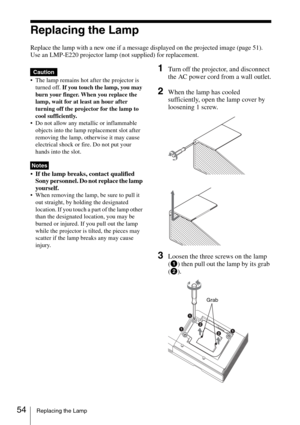 Page 5454Replacing the Lamp
Replacing the Lamp
Replace the lamp with a new one if a message displayed on the projected image (page 51).
Use an LMP-E220 projector lamp (not supplied) for replacement.
 The lamp remains hot after the projector is 
turned off. If you touch the lamp, you may 
burn your finger. When you replace the 
lamp, wait for at least an hour after 
turning off the projector for the lamp to 
cool sufficiently.
 Do not allow any metallic or inflammable 
objects into the lamp replacement slot...