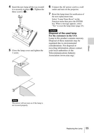 Page 5555Replacing the Lamp
Others
4Insert the new lamp all the way in until 
it is securely in place (1). Tighten the 
three screws (2).
5Close the lamp cover and tighten the 
1 screw.
The power will not turn on if the lamp is 
not secured properly.
6Connect the AC power cord to a wall 
outlet and turn on the projector.
7Reset the lamp timer for notification of 
the next replacement time.
Select “Lamp Timer Reset” on the 
Function menu then press the ENTER 
key. When a message appears, select 
“Yes” to reset...