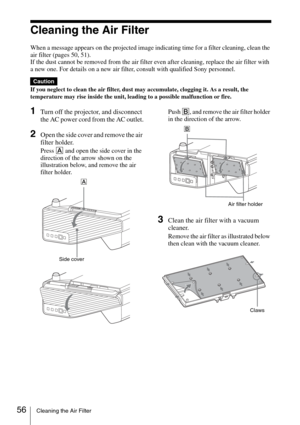 Page 5656Cleaning the Air Filter
Cleaning the Air Filter
When a message appears on the projected image indicating time for a filter cleaning, clean the 
air filter (pages 50, 51).
If the dust cannot be removed from the air filter even after cleaning, replace the air filter with 
a new one. For details on a new air filter, consult with qualified Sony personnel.
If you neglect to clean the air filter, dust may accumulate, clogging it. As a result, the 
temperature may rise inside the unit, leading to a possible...