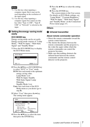 Page 77Location and Function of Controls
Overview
*1: Use this key when inputting a 
computer signal. But it may not be 
used depending on the resolution of 
the input signal.
*2: Use this key when inputting a 
computer signal.You cannot use this 
key when 
“Type A USB”, “Ty p e  B  
USB
” or “Network” is selected as the 
input.
fSetting the energy–saving mode 
easily
ECO MODE key
Energy-saving mode can be set easily. 
Energy-saving mode consists of “Lamp 
Mode,” “With No Input,” “With Static 
Signal” and...