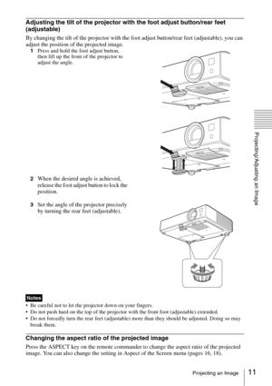 Page 1111Projecting an Image
Projecting/Adjusting an Image
Adjusting the tilt of the projector with the foot adjust button/rear feet 
(adjustable)
By changing the tilt of the projector with the foot adjust button/rear feet (adjustable), you can 
adjust the position of the projected image.
1Press and hold the foot adjust button, 
then lift up the front of the projector to 
adjust the angle.
2
When the desired angle is achieved, 
release the foot adjust button to lock the 
position.
3Set the angle of the...