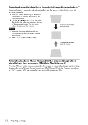 Page 1212Projecting an Image
Correcting trapezoidal distortion of the projected image (Keystone feature) *1
Keystone feature*2 may not work automatically when the screen is tilted. In this case, set 
keystone manually.
1Press the KEYSTONE key on the remote 
commander or select V Keystone in the 
Installation menu. 
2Use the V/v/B/b the keys to set the value. 
The higher the value, the narrower the top 
of the projected image. The lower the 
value, the narrower the bottom.
*1: Since the Keystone adjustment is an...