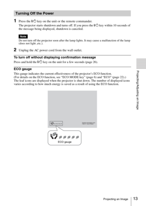 Page 1313Projecting an Image
Projecting/Adjusting an Image
1Press the ?/1 key on the unit or the remote commander.
The projector starts shutdown and turns off. If you press the ?/1 key within 10 seconds of 
the message being displayed, shutdown is canceled.
Do not turn off the projector soon after the lamp lights. It may cause a malfunction of the lamp 
(does not light ,etc.).
2Unplug the AC power cord from the wall outlet.
To turn off without displaying confirmation message
Press and hold the ?/1 key on the...