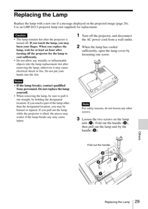 Page 2929Replacing the Lamp
Others
Replacing the Lamp
Replace the lamp with a new one if a message displayed on the projected image (page 26).
Use an LMP-D213 projector lamp (not supplied) for replacement.
 The lamp remains hot after the projector is 
turned off. If you touch the lamp, you may 
burn your finger. When you replace the 
lamp, wait for at least an hour after 
turning off the projector for the lamp to 
cool sufficiently.
 Do not allow any metallic or inflammable 
objects into the lamp replacement...