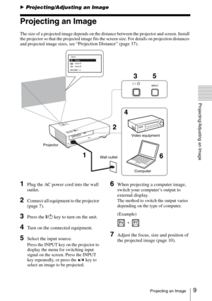 Page 99Projecting an Image
Projecting/Adjusting an Image
BProjecting/Adjusting an Image
Projecting an Image
The size of a projected image depends on the distance between the projector and screen. Install 
the projector so that the projected image fits the screen size. For details on projection distances 
and projected image sizes, see 
“Projection Distance” (page 37).
1Plug the AC power cord into the wall 
outlet.
2Connect all equipment to the projector 
(page 7).
3Press the ?/1 key to turn on the unit.
4Turn...