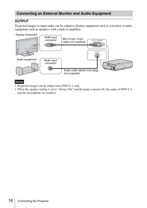 Page 1616Connecting the Projector
OUTPUT
Projected images or input audio can be output to display equipment such as a monitor or audio 
equipment such as speakers with a built-in amplifier.
 Projected images can be output from INPUT A only.
 When the speaker setting is set to “Always On” and the lamp is turned off, the audio of INPUT A 
and the microphone are enabled.
Connecting an External Monitor and Audio Equipment
Notes
Mini D-sub 15-pin 
cable (not supplied) RGB input 
connector
Audio cable (stereo mini...