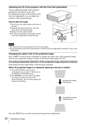 Page 2020Projecting an Image
Adjusting the tilt of the projector with the front feet (adjustable)
You can adjust the height of the projector 
pushing the side button on this unit.
By changing the slope of the projector with 
front feet (adjustable), you can adjust the 
position of the projected image.
How to alter the angle
1Push in the foot adjust button at the side of 
the unit.
2Keeping the button pushed in, raise the 
main unit to the desired angle.
3Release the foot adjust button.
4For fine positioning,...