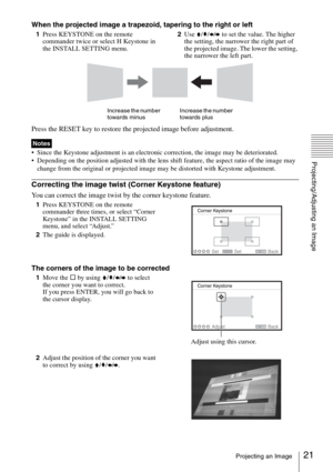 Page 2121Projecting an Image
Projecting/Adjusting an Image
When the projected image a trapezoid, tapering to the right or left
1Press KEYSTONE on the remote 
commander twice or select H Keystone in 
the INSTALL SETTING menu.2Use V/v/B/b to set the value. The higher 
the setting, the narrower the right part of 
the projected image. The lower the setting, 
the narrower the left part.
Press the RESET key to restore the projected image before adjustment.
 Since the Keystone adjustment is an electronic correction,...