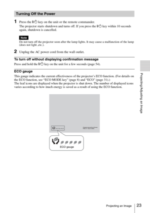 Page 2323Projecting an Image
Projecting/Adjusting an Image
1Press the ?/1 key on the unit or the remote commander.
The projector starts shutdown and turns off. If you press the ?/1 key within 10 seconds 
again, shutdown is cancelled.
Do not turn off the projector soon after the lamp lights. It may cause a malfunction of the lamp 
(does not light ,etc.).
2Unplug the AC power cord from the wall outlet.
To turn off without displaying confirmation message
Press and hold the ?/1 key on the unit for a few seconds...
