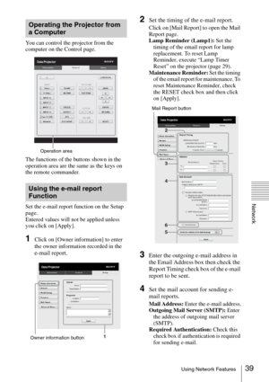 Page 3939Using Network Features
Network
You can control the projector from the 
computer on the Control page.
The functions of the buttons shown in the 
operation area are the same as the keys on 
the remote commander.
Set the e-mail report function on the Setup 
page.
Entered values will not be applied unless 
you click on [Apply].
1Click on [Owner information] to enter 
the owner information recorded in the 
e-mail report.
2Set the timing of the e-mail report.
Click on [Mail Report] to open the Mail 
Report...