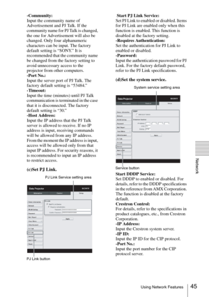 Page 4545Using Network Features
Network
-Community:
Input the community name of 
Advertisement and PJ Talk. If the 
community name for PJ Talk is changed, 
the one for Advertisement will also be 
changed. Only four alphanumeric 
characters can be input. The factory 
default setting is “SONY.” It is 
recommended that the community name 
be changed from the factory setting to 
avoid unnecessary access to the 
projector from other computers.
-Port No.:
Input the server port of PJ Talk. The 
factory default setting...