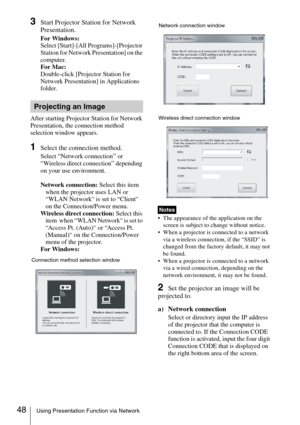 Page 4848Using Presentation Function via Network
3Start Projector Station for Network 
Presentation.
For Windows:
Select [Start]-[All Programs]-[Projector 
Station for Network Presentation] on the 
computer.
For Mac:
Double-click [Projector Station for 
Network Presentation] in Applications 
folder.
After starting Projector Station for Network 
Presentation, the connection method 
selection window appears. 
1Select the connection method.
Select “Network connection” or “Wireless direct connection” depending 
on...