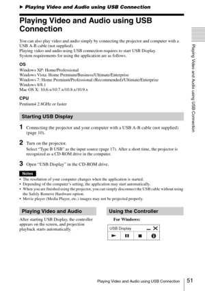 Page 5151Playing Video and Audio using USB Connection
Playing Video and Audio using USB Connection
BPlaying Video and Audio using USB Connection
Playing Video and Audio using USB 
Connection
You can also play video and audio simply by connecting the projector and computer with a 
USB A-B cable (not supplied).
Playing video and audio using USB connection requires to start USB Display. 
System requirements for using the application are as follows.
OS
Windows XP: Home/Professional
Windows Vista: Home...