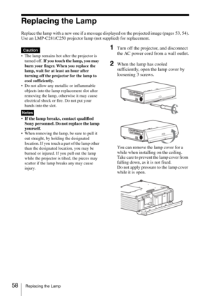 Page 5858Replacing the Lamp
Replacing the Lamp
Replace the lamp with a new one if a message displayed on the projected image (pages 53, 54).
Use an LMP-C281/C250 projector lamp (not supplied) for replacement.
 The lamp remains hot after the projector is 
turned off. If you touch the lamp, you may 
burn your finger. When you replace the 
lamp, wait for at least an hour after 
turning off the projector for the lamp to 
cool sufficiently.
 Do not allow any metallic or inflammable 
objects into the lamp replacement...