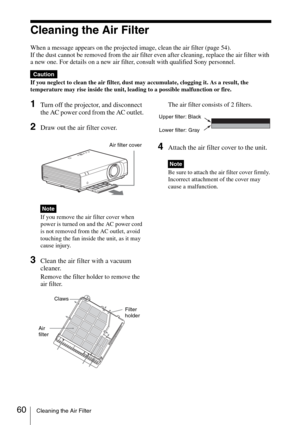 Page 6060Cleaning the Air Filter
Cleaning the Air Filter
When a message appears on the projected image, clean the air filter (page 54).
If the dust cannot be removed from the air filter even after cleaning, replace the air filter with 
a new one. For details on a new air filter, consult with qualified Sony personnel.
If you neglect to clean the air filter, dust may accumulate, clogging it. As a result, the 
temperature may rise inside the unit, leading to a possible malfunction or fire.
1Turn off the projector,...