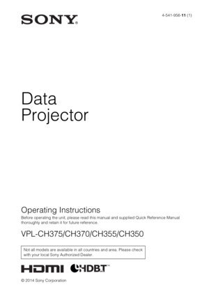 Page 14-541-956-11 (1)
© 2014 Sony Corporation
Data
Projector
Operating Instructions
Before operating the unit, please read this manual and supplied Quick Reference Manual 
thoroughly and retain it for future reference.
VPL-CH375/CH370/CH355/CH350
Not all models are available in all countries and area. Please check 
with your local Sony Authorized Dealer. 