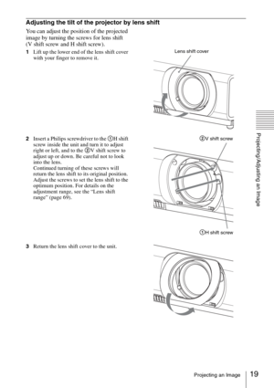 Page 1919Projecting an Image
Projecting/Adjusting an Image
Adjusting the tilt of the projector by lens shift
You can adjust the position of the projected 
image by turning the screws for lens shift
(V shift screw and H shift screw).
1Lift up the lower end of the lens shift cover 
with your finger to remove it.
2Insert a Philips screwdriver to the 1H shift 
screw inside the unit and turn it to adjust 
right or left, and to the 2V shift screw to 
adjust up or down. Be careful not to look 
into the lens.
Continued...