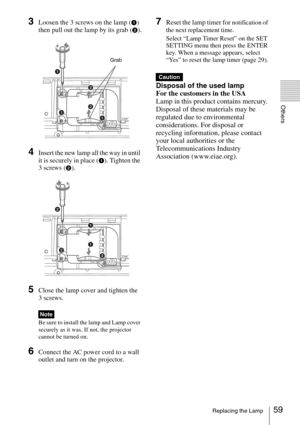 Page 5959Replacing the Lamp
Others
3Loosen the 3 screws on the lamp (1) 
then pull out the lamp by its grab (
2).
4Insert the new lamp all the way in until 
it is securely in place (
1). Tighten the 
3 screws (
2).
5Close the lamp cover and tighten the 
3 screws.
Be sure to install the lamp and Lamp cover 
securely as it was. If not, the projector 
cannot be turned on.
6Connect the AC power cord to a wall 
outlet and turn on the projector.
7Reset the lamp timer for notification of 
the next replacement time....