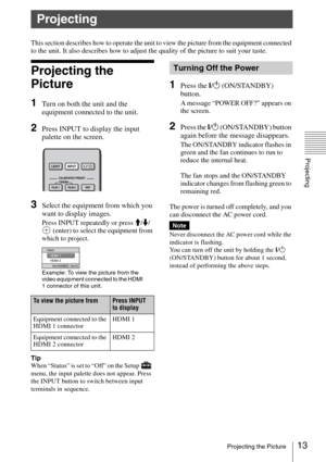 Page 1313Projecting the Picture
Projecting
This section describes how to operate the unit to view the picture from the equipment connected 
to the unit. It also describes how to adjust the quality of the picture to suit your taste.
Projecting the 
Picture
1Turn on both the unit and the 
equipment connected to the unit.
2Press INPUT to display the input 
palette on the screen.
3Select the equipment from which you 
want to display images.
Press INPUT repeatedly or press M/m/
 (enter) to select the equipment from...