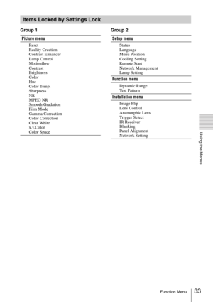 Page 3333Function Menu
Using the Menus
Group 1 Group 2
Items Locked by Settings Lock
Picture menu
Reset
Reality Creation
Contrast Enhancer
Lamp Control
Motionflow
Contrast
Brightness
Color
Hue
Color Temp.
Sharpness
NR
MPEG NR
Smooth Gradation
Film Mode
Gamma Correction
Color Correction
Clear White
x.v.Color
Color SpaceSetup menu
Status
Language
Menu Position
Cooling Setting
Remote Start
Network Management
Lamp Setting
Function menu
Dynamic Range
Test Pattern
Installation menu
Image Flip
Lens Control
Anamorphic...