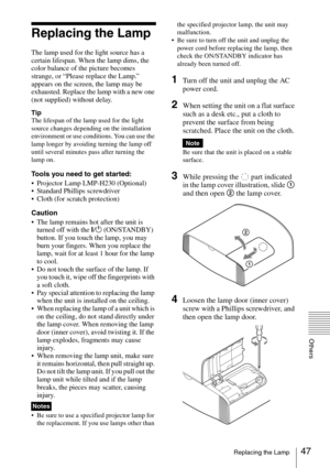 Page 4747Replacing the Lamp
Others
Replacing the Lamp
The lamp used for the light source has a 
certain lifespan. When the lamp dims, the 
color balance of the picture becomes 
strange, or “Please replace the Lamp.” 
appears on the screen, the lamp may be 
exhausted. Replace the lamp with a new one 
(not supplied) without delay.
Tip
The lifespan of the lamp used for the light 
source changes depending on the installation 
environment or use conditions. You can use the 
lamp longer by avoiding turning the lamp...