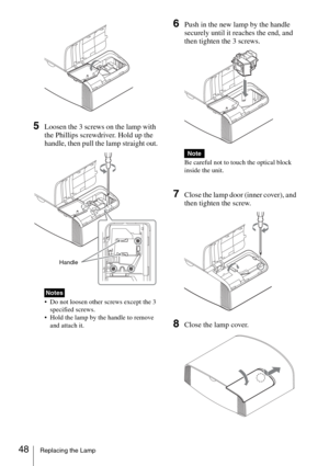 Page 4848Replacing the Lamp
5Loosen the 3 screws on the lamp with 
the Phillips screwdriver. Hold up the 
handle, then pull the lamp straight out.
 Do not loosen other screws except the 3 
specified screws.
 Hold the lamp by the handle to remove 
and attach it.
6Push in the new lamp by the handle 
securely until it reaches the end, and 
then tighten the 3 screws.
Be careful not to touch the optical block 
inside the unit.
7Close the lamp door (inner cover), and 
then tighten the screw.
8Close the lamp cover....