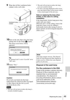 Page 4949Replacing the Lamp
Others
9Wipe dust off the ventilation holes 
(intake) with a soft cloth.
10Turn on the unit, then select the lamp 
setting item on the Setup   menu.
The menu screen below will be 
appeared.
Tip
If “Settings Lock” is set to “Level B,” set to 
“Off” once.
11Select “Yes.”
Caution
Do not put your hands into the lamp 
replacement slot, and do not allow any liquid 
or other objects into the slot to avoid 
electrical shock or fire.
 The unit will not turn on unless the lamp is 
securely...