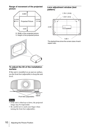 Page 1010Adjusting the Picture Position
Range of movement of the projected 
picture
To adjust the tilt of the installation 
surface
If the unit is installed on an uneven surface, 
use the front feet (adjustable) to keep the unit 
level.
 If the unit is tilted up or down, the projected 
image may be trapezoidal.
 Be careful not to catch your finger when 
turning the front feet (adjustable).
Lens adjustment window (test 
pattern)
Notes
0.85V
0.31H
H: Width of the projected picture
V: Height of the projected...