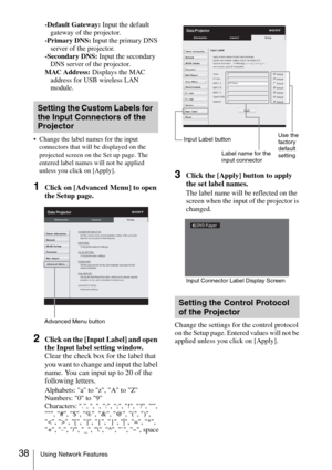 Page 3838Using Network Features
-Default Gateway: Input the default 
gateway of the projector.
-Primary DNS: Input the primary DNS 
server of the projector.
-Secondary DNS: Input the secondary 
DNS server of the projector.
MAC Address: Displays the MAC 
address for USB wireless LAN 
module.
 Change the label names for the input 
connectors that will be displayed on the 
projected screen on the Set up page. The 
entered label names will not be applied 
unless you click on [Apply].
1Click on [Advanced Menu] to...