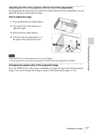 Page 1717Projecting an Image
Projecting/Adjusting an Image
Adjusting the tilt of the projector with the front feet (adjustable)
By changing the tilt of the projector with the foot adjust buttons/front feet (adjustable), you can 
adjust the position of the projected image.
How to adjust the angle
1Press and hold the foot adjust buttons.
2Lift up the front of the projector to 
adjust the angle.
3Release the foot adjust buttons.
4Turn the front feet (adjustable) to set 
the angle of the projector precisely.
 Be...
