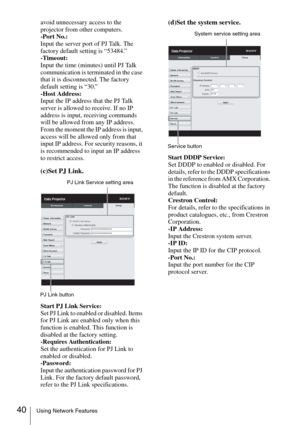 Page 4040Using Network Features
avoid unnecessary access to the 
projector from other computers.
-Port No.:
Input the server port of PJ Talk. The 
factory default setting is “53484.”
-Timeout:
Input the time (minutes) until PJ Talk 
communication is terminated in the case 
that it is disconnected. The factory 
default setting is “30.”
-Host Address:
Input the IP address that the PJ Talk 
server is allowed to receive. If no IP 
address is input, receiving commands 
will be allowed from any IP address. 
From the...