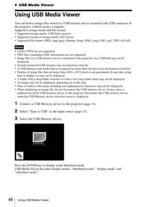 Page 4848Using USB Media Viewer
BUSB Media Viewer
Using USB Media Viewer
You can browse image files stored in a USB memory device inserted in the USB connector of 
the projector, without using a computer.
Supported storage media and file format:
 Supported storage media: USB flash memory
 Supported format of storage media: FAT format
 Supported file format: JPEG (.jpg/.jpeg), Bitmap (.bmp), PNG (.png), GIF (.gif), TIFF (.tif/.tiff)
 exFAT, NTFS are not supported. 
 TIFF files containing EXIF information are not...