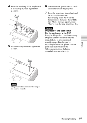 Page 5757Replacing the Lamp
Others
4Insert the new lamp all the way in until 
it is securely in place. Tighten the 
2 screws.
5Close the lamp cover and tighten the 
1 screw.
The power will not turn on if the lamp is 
not secured properly.
6Connect the AC power cord to a wall 
outlet and turn on the projector.
7Reset the lamp timer for notification of 
the next replacement time.
Select “Lamp Timer Reset” on the 
Function menu then press the ENTER 
key. When a message appears, select 
“Yes” to reset the lamp...