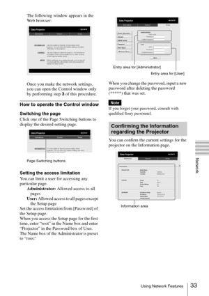 Page 33
33Using Network Features
Network
The following window appears in the 
Web browser:
Once you make the network settings, 
you can open the Control window only 
by performing step 3 of this procedure.
How to operate the Control window
Switching the page
Click one of the Page Switching buttons to 
display the desired setting page.
Setting the access limitation
You can limit a user for accessing any 
particular page.
Administrator:  Allowed access to all 
pages
User:  Allowed access to all pages except 
the...