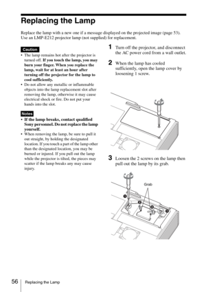 Page 5656Replacing the Lamp
Replacing the Lamp
Replace the lamp with a new one if a message displayed on the projected image (page 53).
Use an LMP-E212 projector lamp (not supplied) for replacement.
 The lamp remains hot after the projector is 
turned off. If you touch the lamp, you may 
burn your finger. When you replace the 
lamp, wait for at least an hour after 
turning off the projector for the lamp to 
cool sufficiently.
 Do not allow any metallic or inflammable 
objects into the lamp replacement slot...