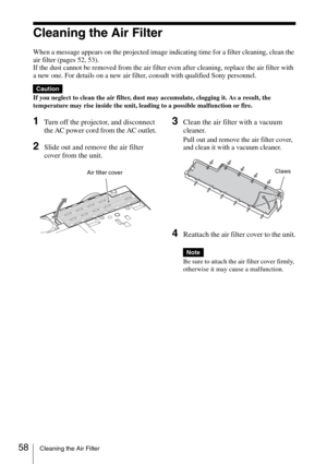 Page 5858Cleaning the Air Filter
Cleaning the Air Filter
When a message appears on the projected image indicating time for a filter cleaning, clean the 
air filter (pages 52, 53).
If the dust cannot be removed from the air filter even after cleaning, replace the air filter with 
a new one. For details on a new air filter, consult with qualified Sony personnel.
If you neglect to clean the air filter, dust may accumulate, clogging it. As a result, the 
temperature may rise inside the unit, leading to a possible...
