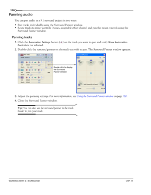 Page 180178
WORKING WITH 5.1 SURROUNDCHP. 11
Panning audio
You can pan audio in a 5.1 surround project in two ways:
Pan tracks individually using the Surround Panner window.
Route tracks to mixer controls (busses, assignable effect chains) and pan the mixer controls using the 
Surround Panner window.
Panning tracks
1.Click the Automation Settings button ( ) on the track you want to pan and verify Show Automation 
Controls
 is not selected.
2.Double-click the surround panner on the track you wish to pan. The...