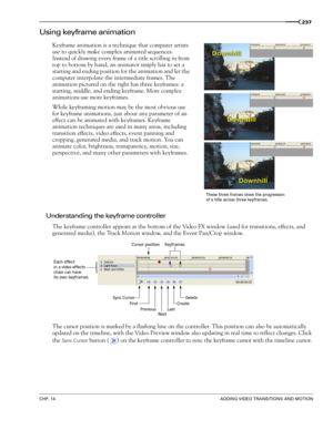 Page 239CHP. 14ADDING VIDEO TRANSITIONS AND MOTION
237
Using keyframe animation
Keyframe animation is a technique that computer artists 
use to quickly make complex animated sequences. 
Instead of drawing every frame of a title scrolling in from 
top to bottom by hand, an animator simply has to set a 
starting and ending position for the animation and let the 
computer interpolate the intermediate frames. The 
animation pictured on the right has three keyframes: a 
starting, middle, and ending keyframe. More...