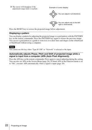 Page 2222Projecting an Image
3The cursor will disappear if the 
adjustment range limit is reached.
Press the RESET key to restore the projected image before adjustment.
Displaying a pattern
You can display a pattern for adjusting the projected image or a grid pattern with the PATTERN 
key on the remote commander. Press the PATTERN key again to restore the previous image. 
You can use a grid pattern as a guide to write text or to draw lines and shapes on the whiteboard 
or blackboard without using a computer....