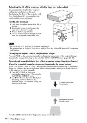 Page 1414Projecting an Image
Adjusting the tilt of the projector with the front feet (adjustable)
You can adjust the height of the projector 
pushing the side button on this unit.
By changing the slope of the projector with 
front feet (adjustable), you can adjust the 
position of the projected image.
How to alter the angle
1Push in the foot adjust button at the side of 
the unit.
2Keeping the button pushed in, raise the 
main unit to the desired angle.
3Release the foot adjust button.
4For fine positioning,...